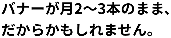 バナーが月2～3本のまま、だからかもしれません。